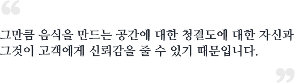 그만큼 음식을 만드는 공간에 대한 청결도에 대한 자신과 그것이 고객에게 신뢰감을 줄 수 있기 때문입니다.